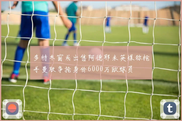 多特冬窗或出售阿德耶米英媒称枪手曼联争抢身价6000万欧球员