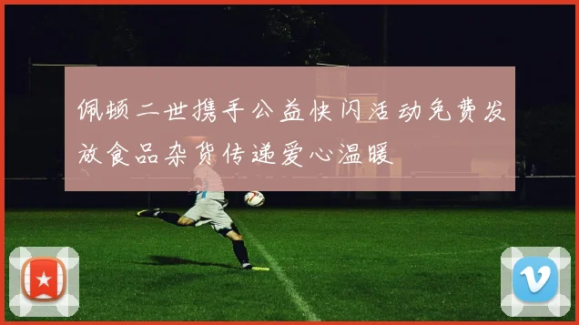佩顿二世携手公益快闪活动免费发放食品杂货传递爱心温暖