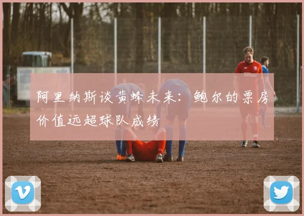 阿里纳斯谈黄蜂未来：鲍尔的票房价值远超球队成绩