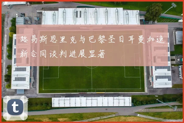 路易斯恩里克与巴黎圣日耳曼加速新合同谈判进展显著