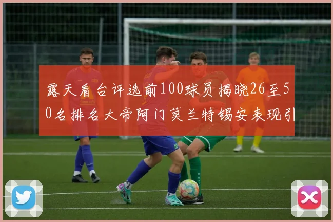 露天看台评选前100球员揭晓26至50名排名大帝阿门莫兰特锡安表现引关注