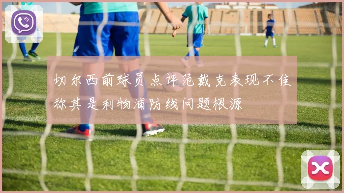 切尔西前球员点评范戴克表现不佳称其是利物浦防线问题根源