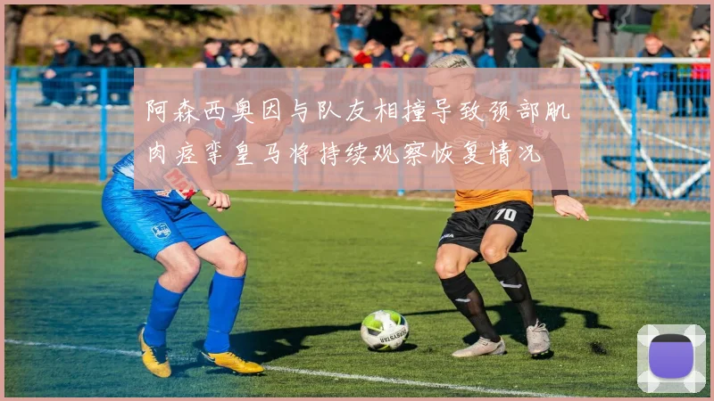 阿森西奥因与队友相撞导致颈部肌肉痉挛皇马将持续观察恢复情况