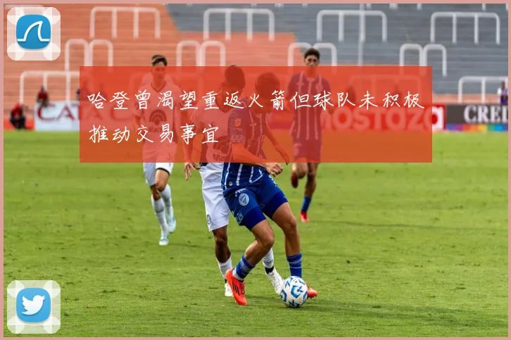 哈登曾渴望重返火箭但球队未积极推动交易事宜
