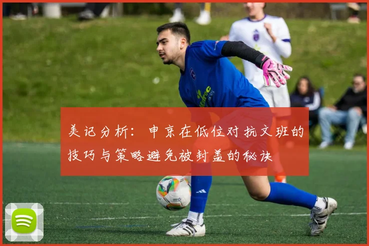 美记分析：申京在低位对抗文班的技巧与策略避免被封盖的秘诀